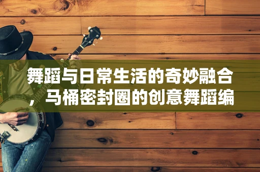 舞蹈与日常生活的奇妙融合，马桶密封圈的创意舞蹈编排