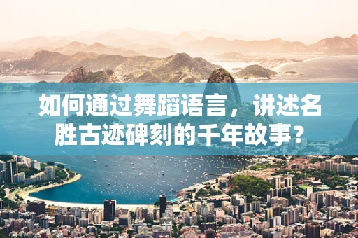 如何通过舞蹈语言，讲述名胜古迹碑刻的千年故事？
