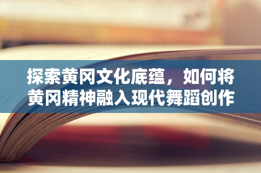 探索黄冈文化底蕴，如何将黄冈精神融入现代舞蹈创作？
