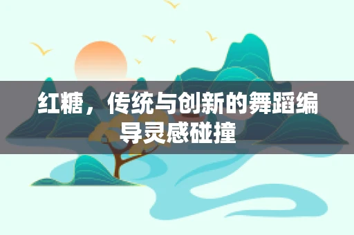 红糖，传统与创新的舞蹈编导灵感碰撞