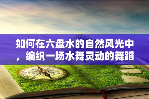 如何在六盘水的自然风光中，编织一场水舞灵动的舞蹈盛宴？