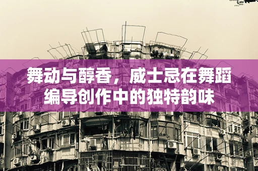 舞动与醇香，威士忌在舞蹈编导创作中的独特韵味