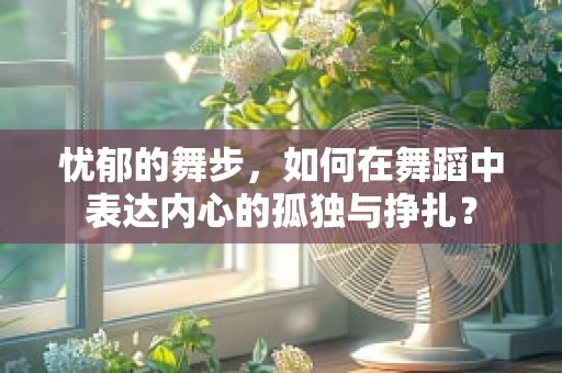 忧郁的舞步，如何在舞蹈中表达内心的孤独与挣扎？