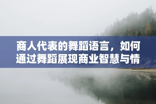 商人代表的舞蹈语言，如何通过舞蹈展现商业智慧与情感交流？