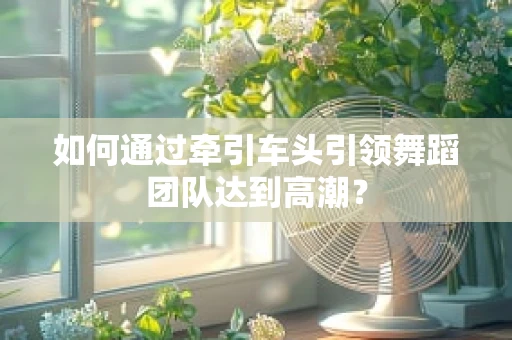 如何通过牵引车头引领舞蹈团队达到高潮？