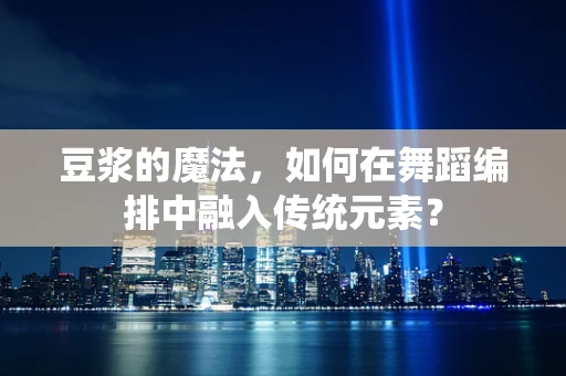 豆浆的魔法，如何在舞蹈编排中融入传统元素？