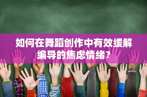如何在舞蹈创作中有效缓解编导的焦虑情绪？