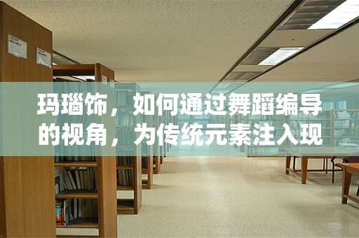 玛瑙饰，如何通过舞蹈编导的视角，为传统元素注入现代活力？