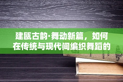 建瓯古韵·舞动新篇，如何在传统与现代间编织舞蹈的时空之桥？