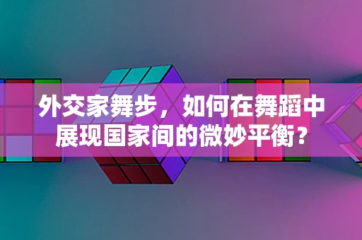 外交家舞步，如何在舞蹈中展现国家间的微妙平衡？