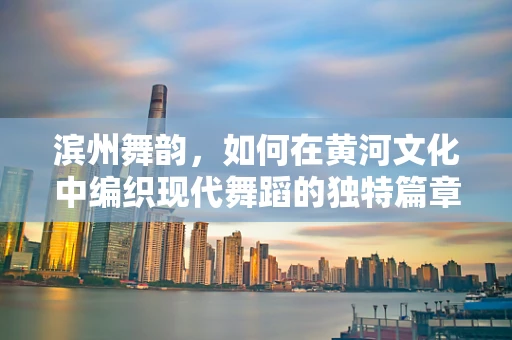 滨州舞韵，如何在黄河文化中编织现代舞蹈的独特篇章？