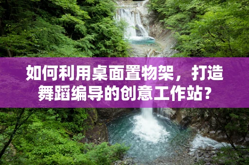如何利用桌面置物架，打造舞蹈编导的创意工作站？