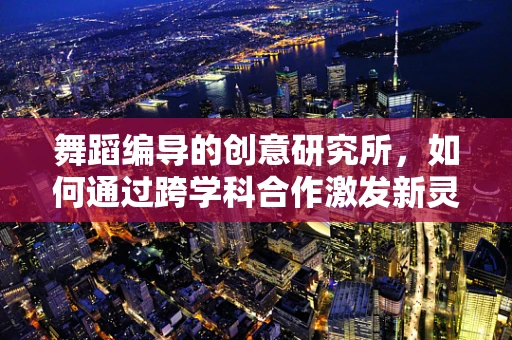 舞蹈编导的创意研究所，如何通过跨学科合作激发新灵感？