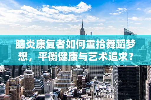 脑炎康复者如何重拾舞蹈梦想，平衡健康与艺术追求？