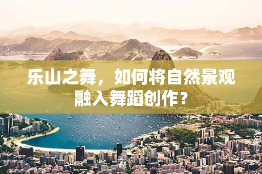 乐山之舞，如何将自然景观融入舞蹈创作？