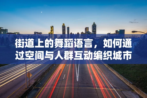 街道上的舞蹈语言，如何通过空间与人群互动编织城市韵律？