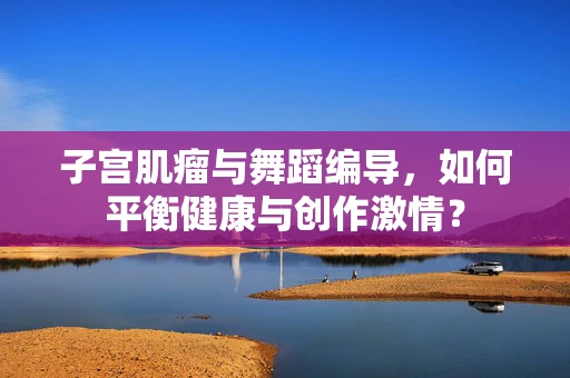 子宫肌瘤与舞蹈编导，如何平衡健康与创作激情？