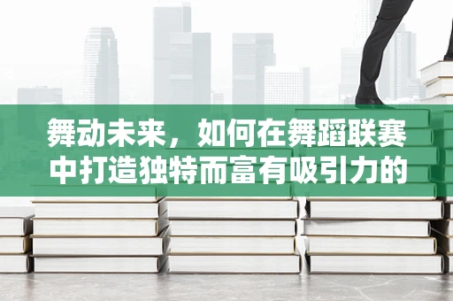 舞动未来，如何在舞蹈联赛中打造独特而富有吸引力的表演？