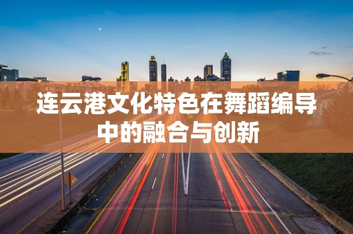 连云港文化特色在舞蹈编导中的融合与创新