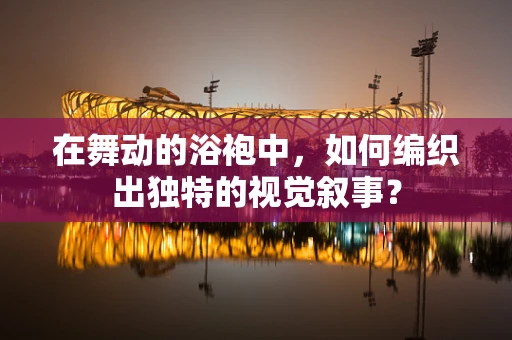 在舞动的浴袍中，如何编织出独特的视觉叙事？