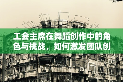 工会主席在舞蹈创作中的角色与挑战，如何激发团队创造力与凝聚力？