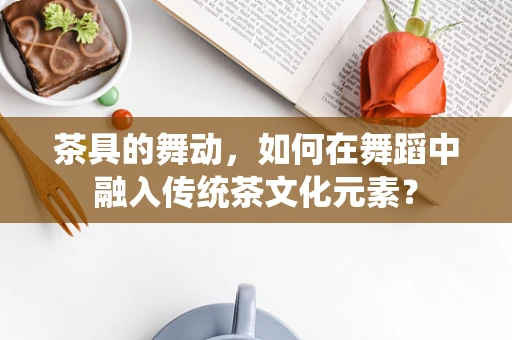茶具的舞动，如何在舞蹈中融入传统茶文化元素？