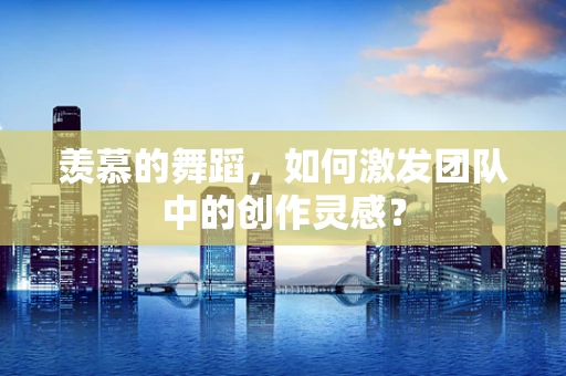 羡慕的舞蹈，如何激发团队中的创作灵感？