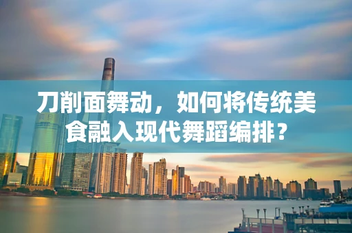 刀削面舞动，如何将传统美食融入现代舞蹈编排？