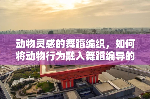 动物灵感的舞蹈编织，如何将动物行为融入舞蹈编导的创意中？
