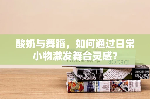 酸奶与舞蹈，如何通过日常小物激发舞台灵感？