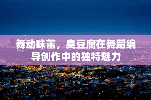 舞动味蕾，臭豆腐在舞蹈编导创作中的独特魅力