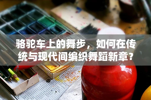 骆驼车上的舞步，如何在传统与现代间编织舞蹈新章？