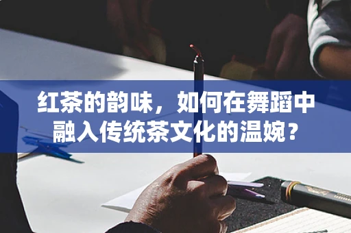 红茶的韵味，如何在舞蹈中融入传统茶文化的温婉？