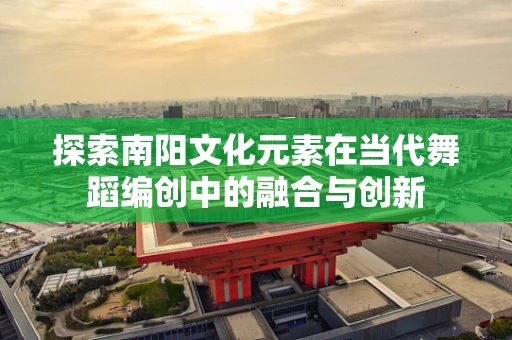 探索南阳文化元素在当代舞蹈编创中的融合与创新