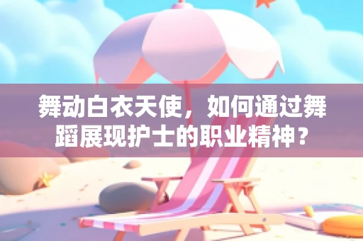 舞动白衣天使，如何通过舞蹈展现护士的职业精神？
