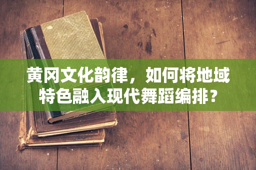 黄冈文化韵律，如何将地域特色融入现代舞蹈编排？