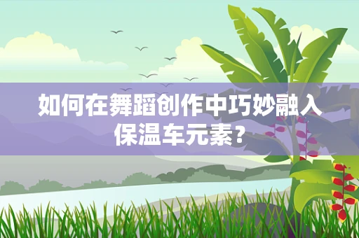 如何在舞蹈创作中巧妙融入保温车元素？