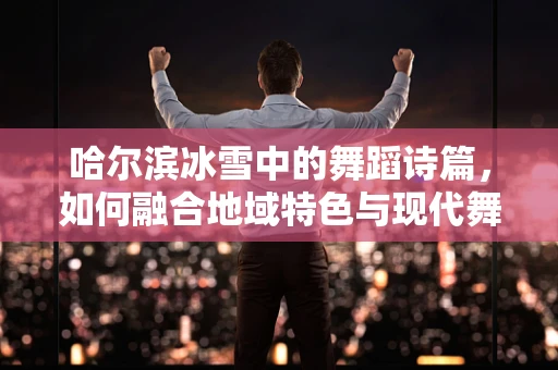 哈尔滨冰雪中的舞蹈诗篇，如何融合地域特色与现代舞蹈语言？