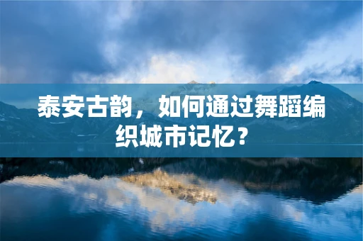 泰安古韵，如何通过舞蹈编织城市记忆？