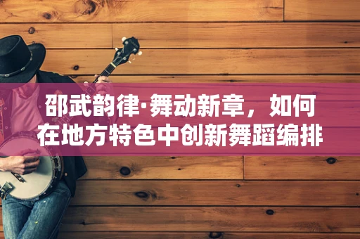 邵武韵律·舞动新章，如何在地方特色中创新舞蹈编排？
