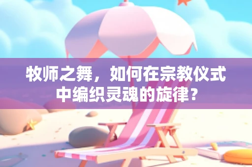 牧师之舞，如何在宗教仪式中编织灵魂的旋律？