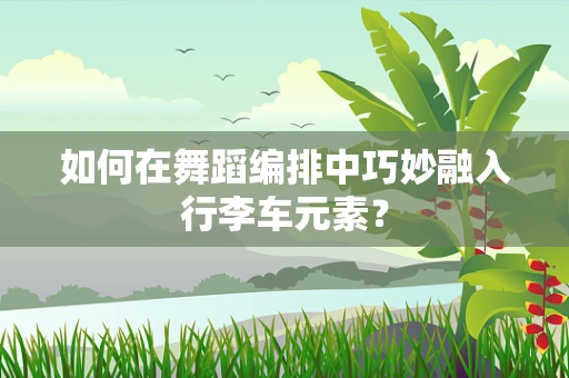 如何在舞蹈编排中巧妙融入行李车元素？