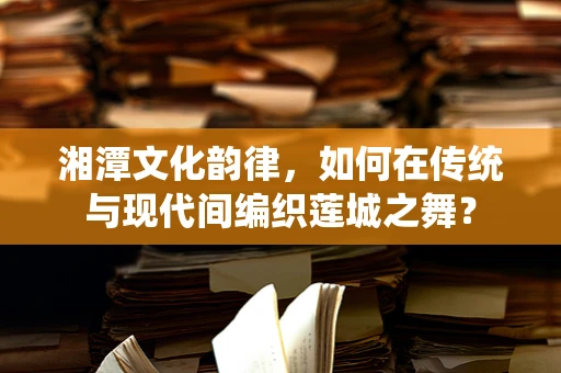 湘潭文化韵律，如何在传统与现代间编织莲城之舞？