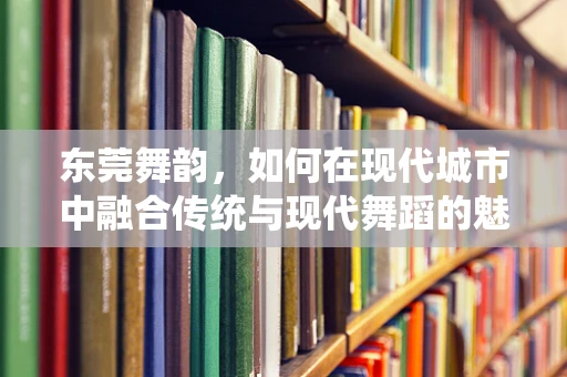 东莞舞韵，如何在现代城市中融合传统与现代舞蹈的魅力？