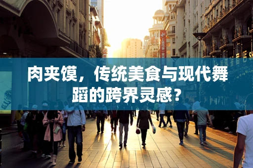 肉夹馍，传统美食与现代舞蹈的跨界灵感？