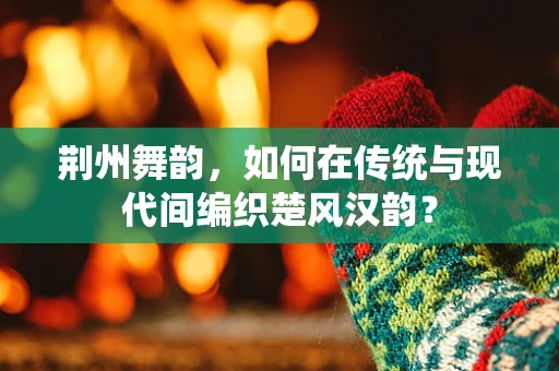 荆州舞韵，如何在传统与现代间编织楚风汉韵？