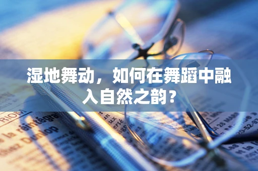 湿地舞动，如何在舞蹈中融入自然之韵？