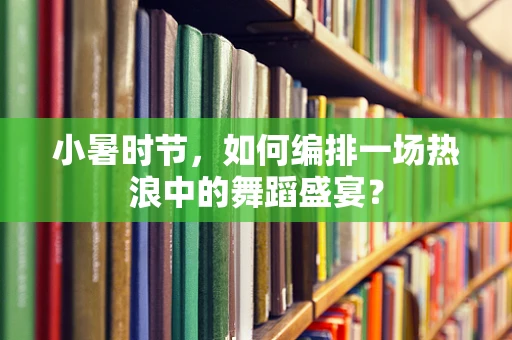 小暑时节，如何编排一场热浪中的舞蹈盛宴？