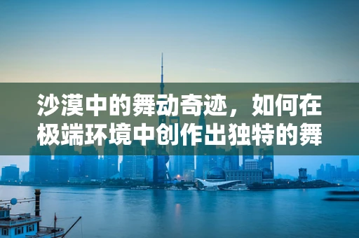 沙漠中的舞动奇迹，如何在极端环境中创作出独特的舞蹈作品？