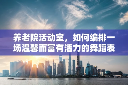 养老院活动室，如何编排一场温馨而富有活力的舞蹈表演？